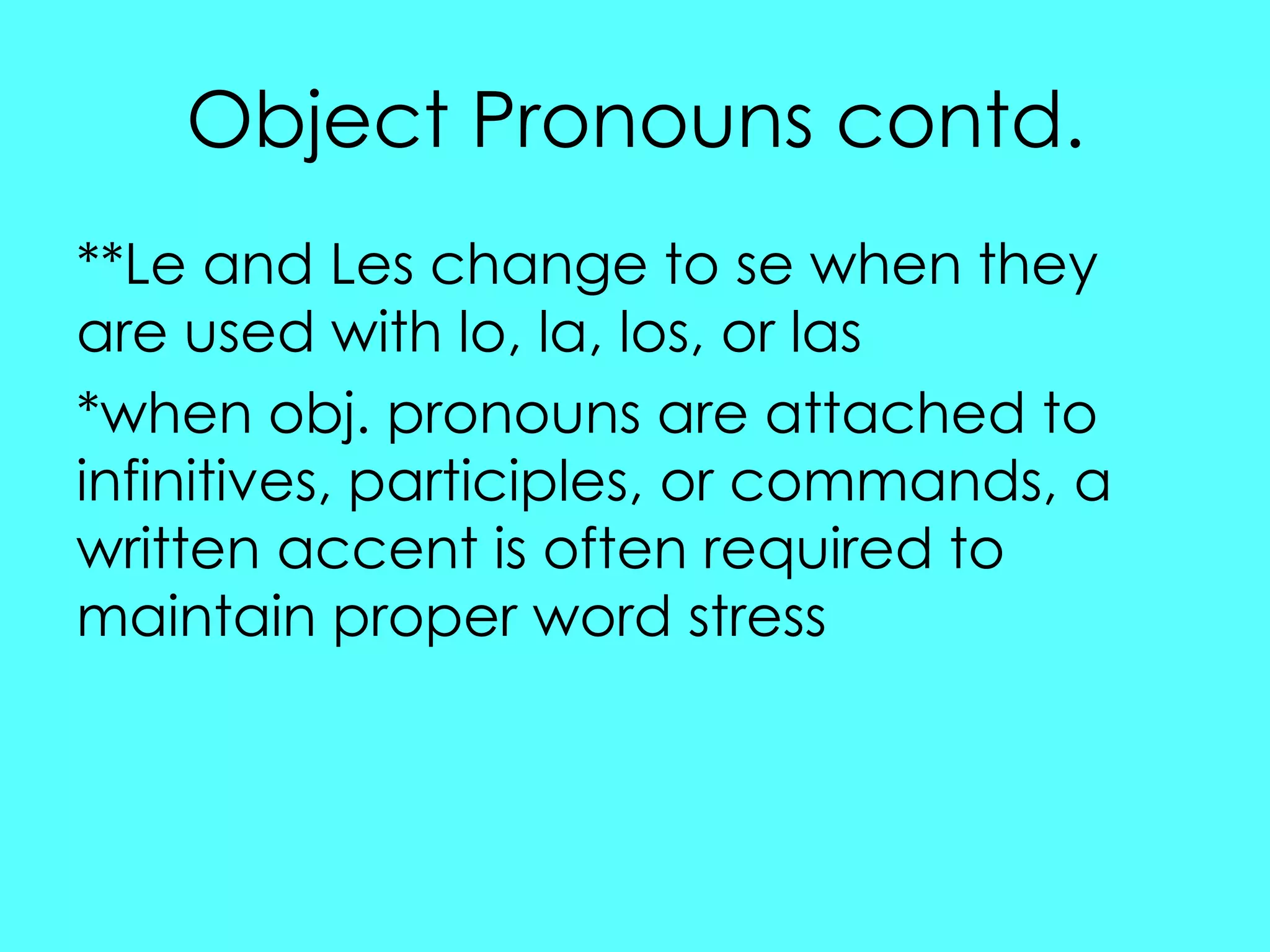 Object Pronouns contd.
**Le and Les change to se when they
are used with lo, la, los, or las
*when obj. pronouns are attached to
infinitives, participles, or commands, a
written accent is often required to
maintain proper word stress
 