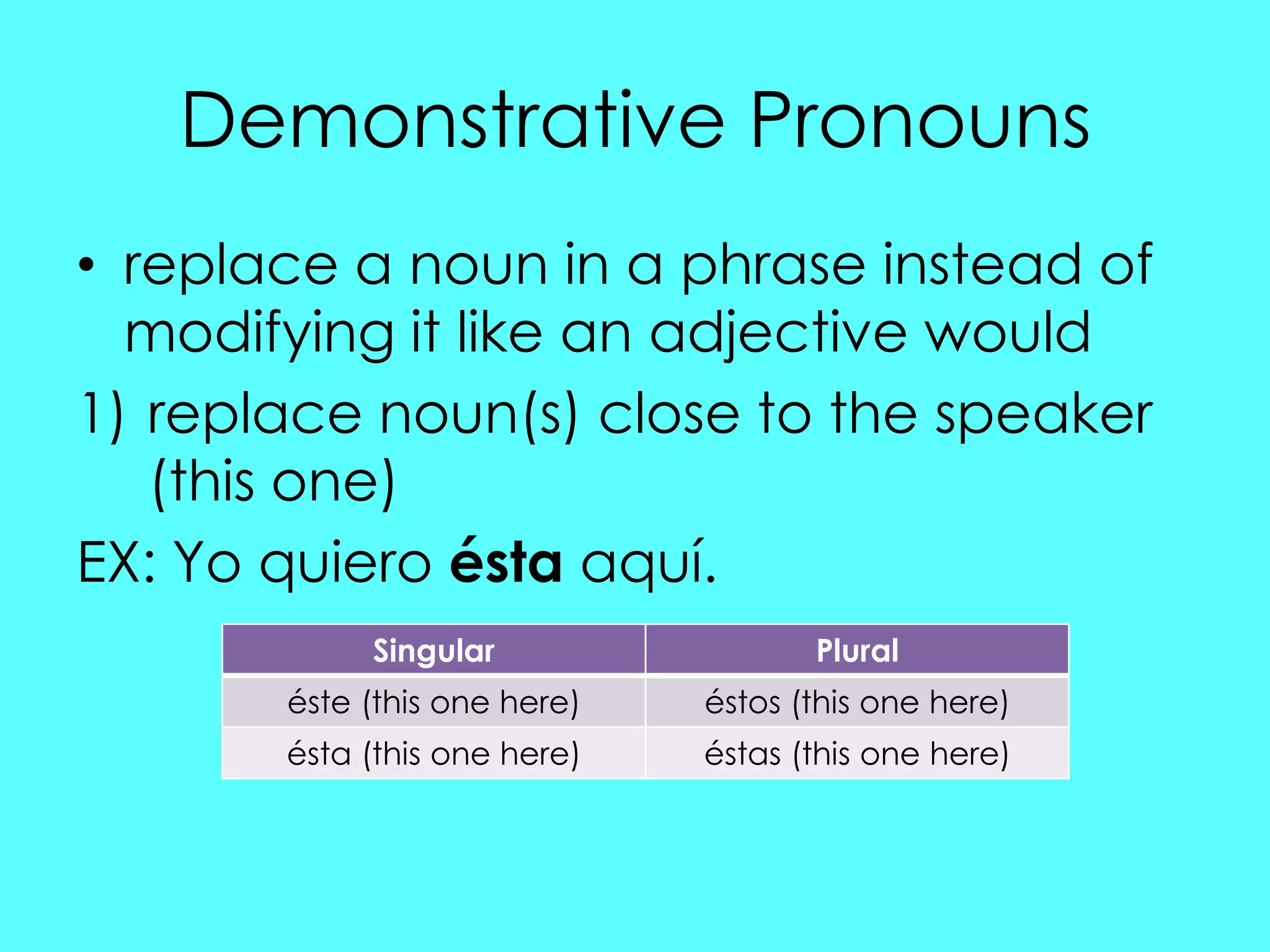 Demonstrative Pronouns
• replace a noun in a phrase instead of
  modifying it like an adjective would
1) replace noun(s) close to the speaker
   (this one)
EX: Yo quiero ésta aquí.
            Singular                 Plural
       éste (this one here)   éstos (this one here)
       ésta (this one here)   éstas (this one here)
 