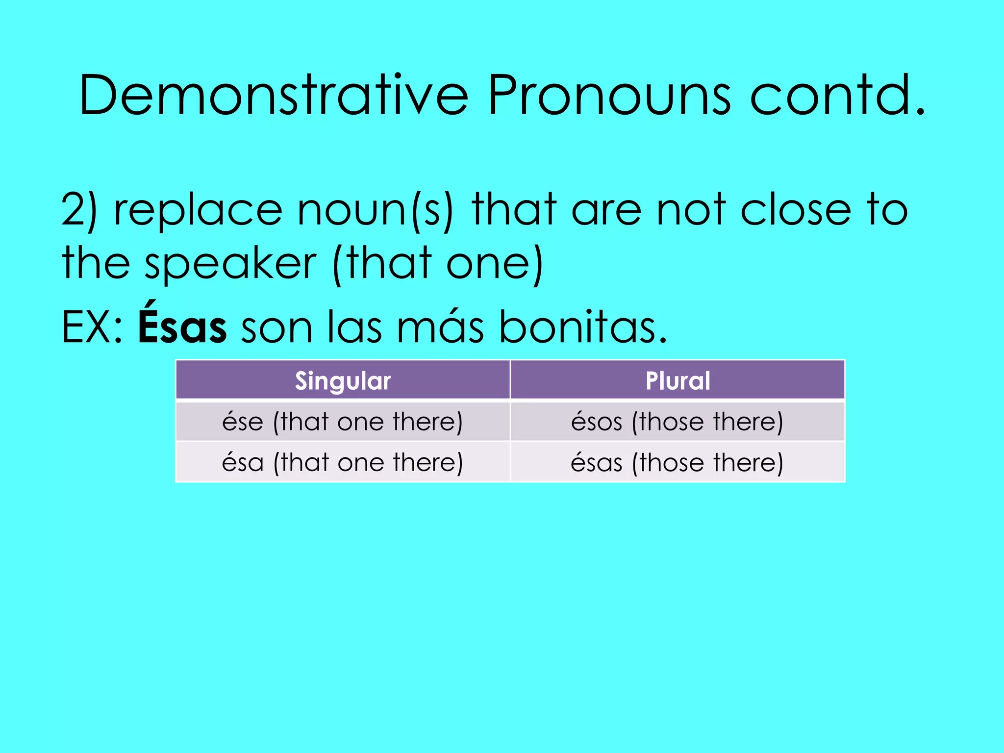 Demonstrative Pronouns contd.
2) replace noun(s) that are not close to
the speaker (that one)
EX: Ésas son las más bonitas.
             Singular               Plural
       ése (that one there)   ésos (those there)
       ésa (that one there)   ésas (those there)
 
