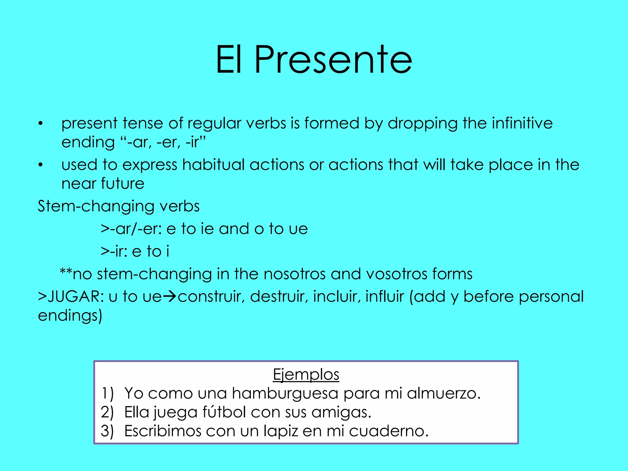 El Presente
•  present tense of regular verbs is formed by dropping the infinitive
   ending “-ar, -er, -ir”
• used to express habitual actions or actions that will take place in the
   near future
Stem-changing verbs
         >-ar/-er: e to ie and o to ue
         >-ir: e to i
   **no stem-changing in the nosotros and vosotros forms
>JUGAR: u to ueconstruir, destruir, incluir, influir (add y before personal
endings)


                               Ejemplos
        1) Yo como una hamburguesa para mi almuerzo.
        2) Ella juega fútbol con sus amigas.
        3) Escribimos con un lapiz en mi cuaderno.
 