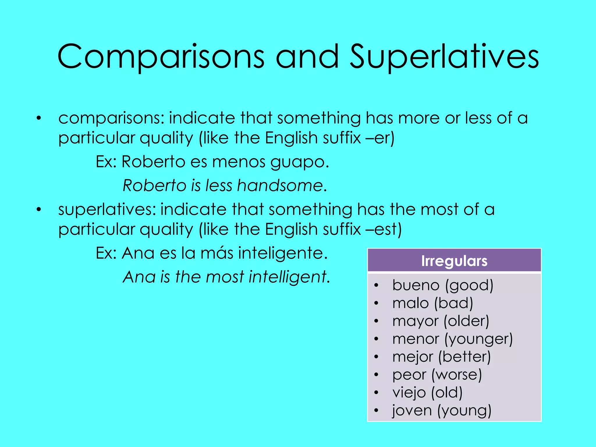 Comparisons and Superlatives
• comparisons: indicate that something has more or less of a
  particular quality (like the English suffix –er)
       Ex: Roberto es menos guapo.
           Roberto is less handsome.
• superlatives: indicate that something has the most of a
  particular quality (like the English suffix –est)
       Ex: Ana es la más inteligente.               Irregulars
           Ana is the most intelligent.        • bueno (good)
                                          •   malo (bad)
                                          •   mayor (older)
                                          •   menor (younger)
                                          •   mejor (better)
                                          •   peor (worse)
                                          •   viejo (old)
                                          •   joven (young)
 