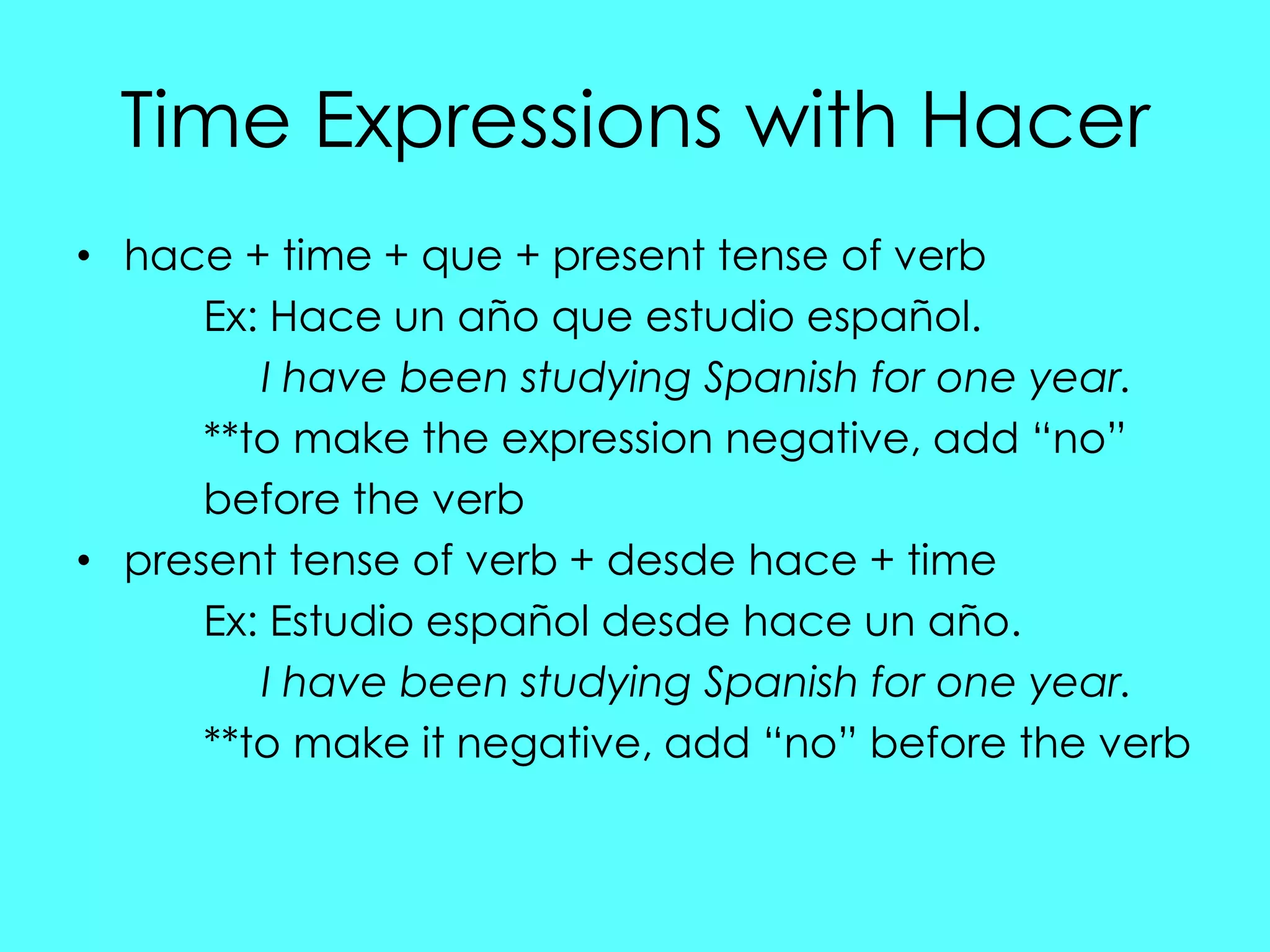 Time Expressions with Hacer
• hace + time + que + present tense of verb
      Ex: Hace un año que estudio español.
         I have been studying Spanish for one year.
      **to make the expression negative, add “no”
      before the verb
• present tense of verb + desde hace + time
      Ex: Estudio español desde hace un año.
         I have been studying Spanish for one year.
      **to make it negative, add “no” before the verb
 
