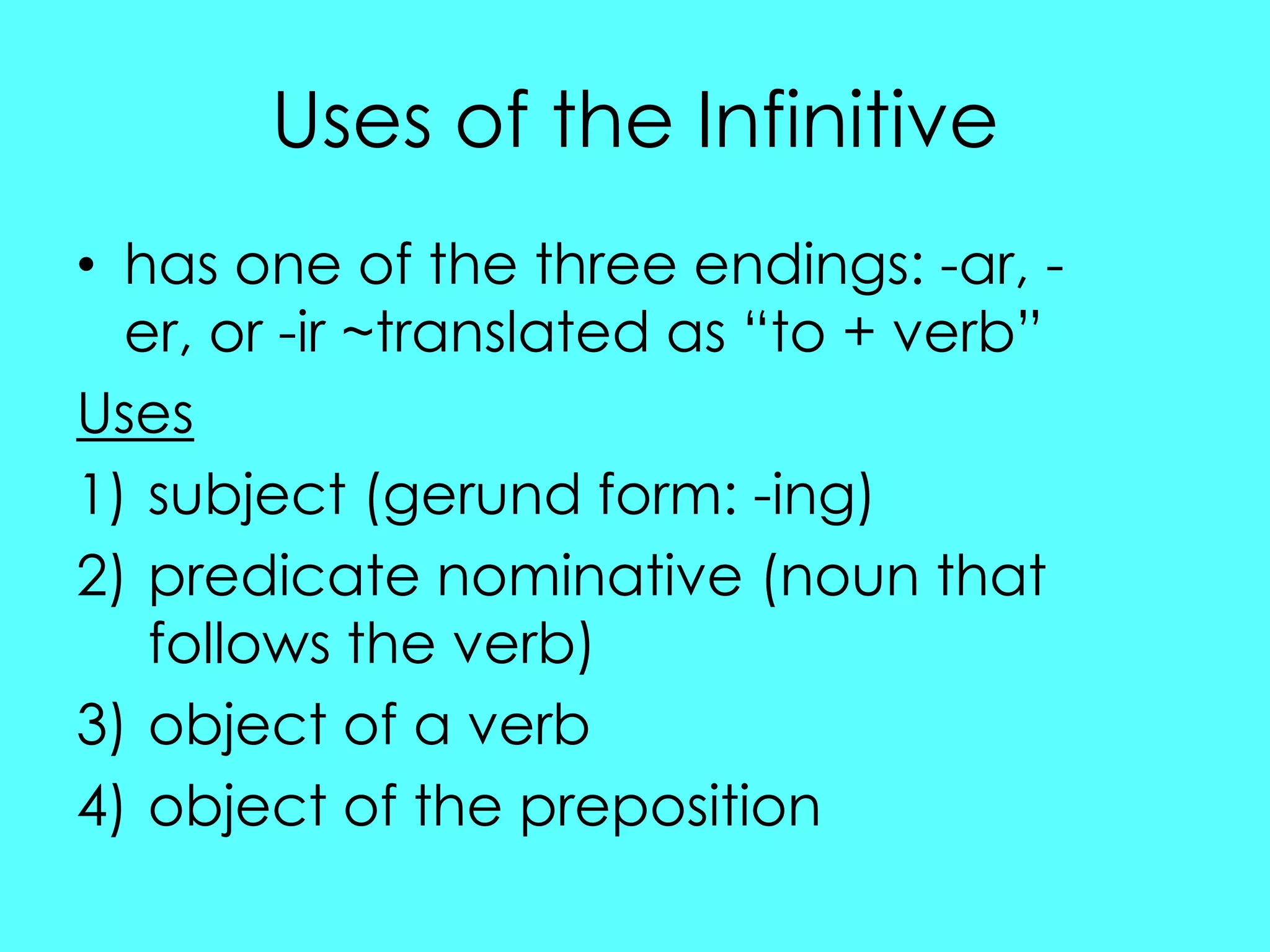 Uses of the Infinitive
• has one of the three endings: -ar, -
  er, or -ir ~translated as “to + verb”
Uses
1) subject (gerund form: -ing)
2) predicate nominative (noun that
   follows the verb)
3) object of a verb
4) object of the preposition
 