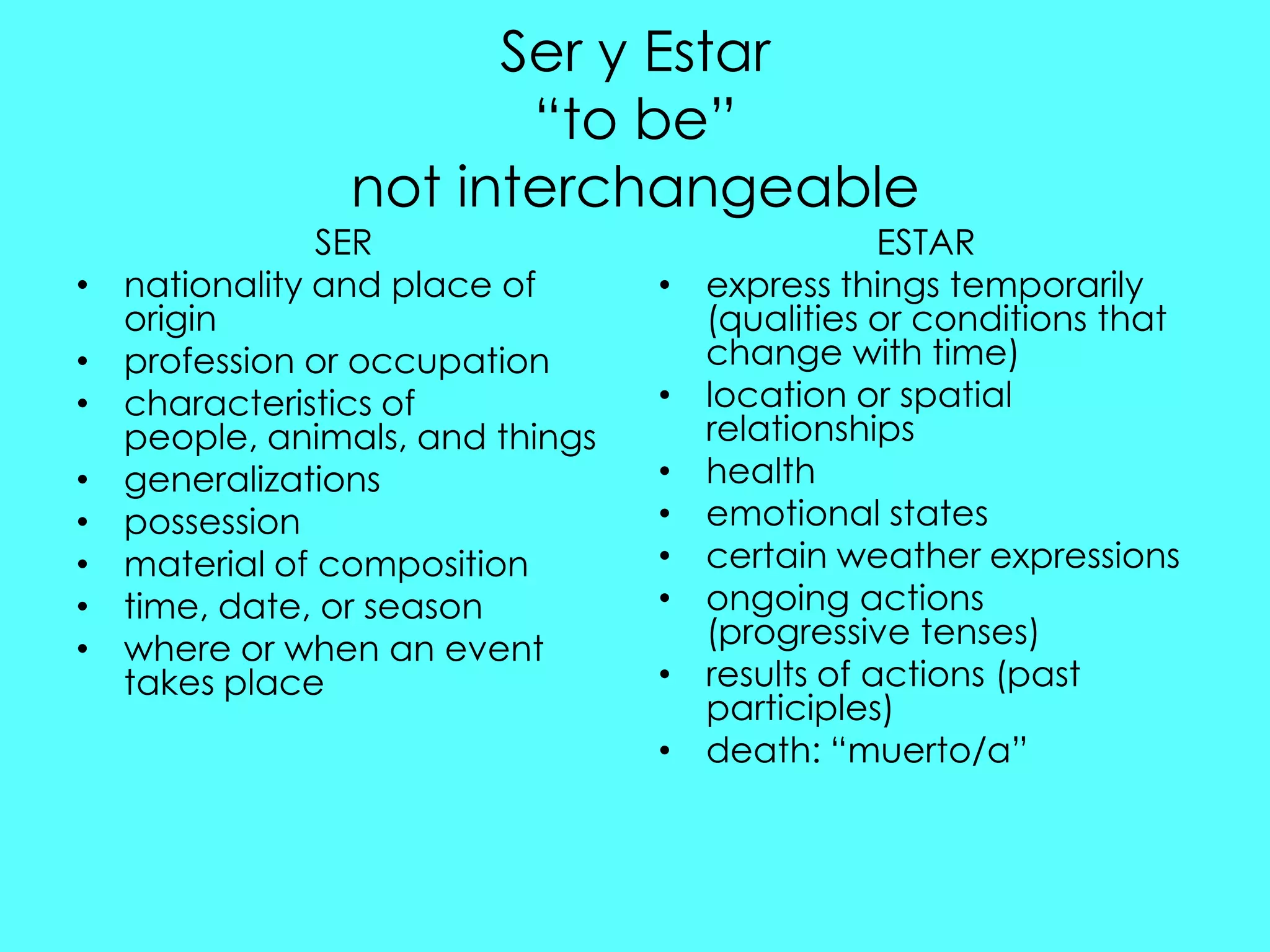 Ser y Estar
                       “to be”
                not interchangeable
                SER                               ESTAR
•   nationality and place of      •   express things temporarily
    origin                            (qualities or conditions that
•   profession or occupation          change with time)
•   characteristics of            •   location or spatial
    people, animals, and things       relationships
•   generalizations               •   health
•   possession                    •   emotional states
•   material of composition       •   certain weather expressions
•   time, date, or season         •   ongoing actions
•   where or when an event            (progressive tenses)
    takes place                   •   results of actions (past
                                      participles)
                                  •   death: “muerto/a”
 
