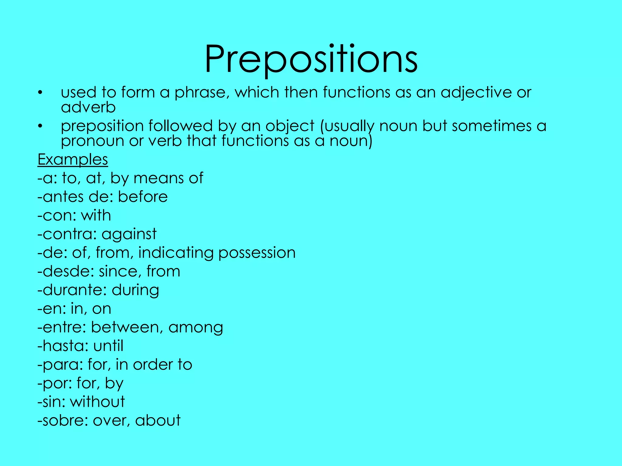 Prepositions
•   used to form a phrase, which then functions as an adjective or
    adverb
• preposition followed by an object (usually noun but sometimes a
    pronoun or verb that functions as a noun)
Examples
-a: to, at, by means of
-antes de: before
-con: with
-contra: against
-de: of, from, indicating possession
-desde: since, from
-durante: during
-en: in, on
-entre: between, among
-hasta: until
-para: for, in order to
-por: for, by
-sin: without
-sobre: over, about
 