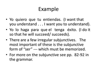 Example
• Yo quiero que tu entiendas. (I want that
  you understand . . . I want you to understand).
• Yo lo haga para que el tenga éxito. (I do it
  so that he will succeed/ succeeds).
• There are a few irregular subjunctives. The
  most important of these is the subjunctive
  form of “ser” --- which must be memorized.
• For more on the subjunctive see pp. 82-92 in
  the grammar.
 
