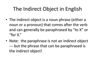 The Indirect Object in English
• The indirect object is a noun phrase (either a
  noun or a pronoun) that comes after the verb
  and can generally be paraphrased by “to X” or
  “for X.”
• Note: the paraphrase is not an indirect object
  --- but the phrase that can be paraphrased is
  the indirect object!
 