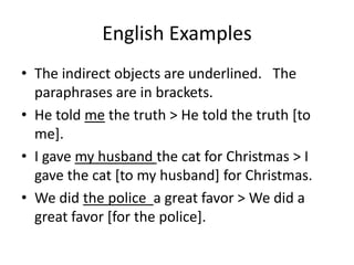 English Examples
• The indirect objects are underlined. The
  paraphrases are in brackets.
• He told me the truth > He told the truth [to
  me].
• I gave my husband the cat for Christmas > I
  gave the cat [to my husband] for Christmas.
• We did the police a great favor > We did a
  great favor [for the police].
 