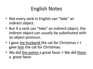 English Notes
• Not every verb in English can “take” an
  indirect object.
• But if a verb can “take” an indirect object, the
  indirect object can usually be substituted with
  an object pronoun.
• I gave my husband the cat for Christmas > I
  gave him the cat for Christmas.
• We did the police a great favor > We did them
  a great favor.
 