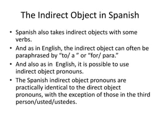 The Indirect Object in Spanish
• Spanish also takes indirect objects with some
  verbs.
• And as in English, the indirect object can often be
  paraphrased by “to/ a ” or “for/ para.”
• And also as in English, it is possible to use
  indirect object pronouns.
• The Spanish indirect object pronouns are
  practically identical to the direct object
  pronouns, with the exception of those in the third
  person/usted/ustedes.
 