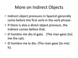 More on Indirect Objects
• Indirect object pronouns in Spanish generally
  come before the first verb in the verb phrase.
• If there is also a direct object pronoun, the
  indirect comes before that.
• El hombre me dio el gato. (The man gave [to]
  me the cat).
• El hombre me lo dio. (The man gave [to me]
  it).
 