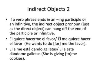 Indirect Objects 2
• If a verb phrase ends in an –ing participle or
  an infinitive, the indirect object pronoun (just
  as the direct object) can hang off the end of
  the participle or infinitive.
• Él quiere hacerme el favor/ Él me quiere hacer
  el favor (He wants to do [for] me the favor).
• Ella me está dando galletas/ Ella está
  dándome galletas (She is giving [to]me
  cookies).
 