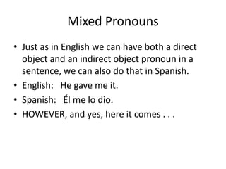 Mixed Pronouns
• Just as in English we can have both a direct
  object and an indirect object pronoun in a
  sentence, we can also do that in Spanish.
• English: He gave me it.
• Spanish: Él me lo dio.
• HOWEVER, and yes, here it comes . . .
 