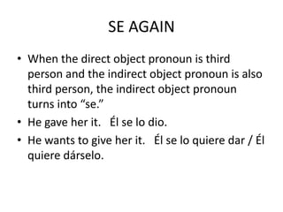 SE AGAIN
• When the direct object pronoun is third
  person and the indirect object pronoun is also
  third person, the indirect object pronoun
  turns into “se.”
• He gave her it. Él se lo dio.
• He wants to give her it. Él se lo quiere dar / Él
  quiere dárselo.
 
