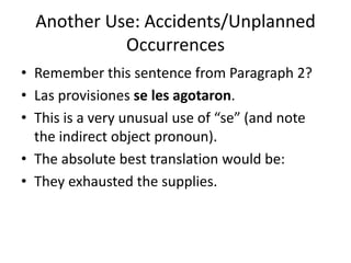 Another Use: Accidents/Unplanned
            Occurrences
• Remember this sentence from Paragraph 2?
• Las provisiones se les agotaron.
• This is a very unusual use of “se” (and note
  the indirect object pronoun).
• The absolute best translation would be:
• They exhausted the supplies.
 