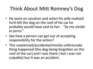 Think About Mitt Romney’s Dog
• He went on vacation and when his wife realized
  he’d left the dog on the roof of his car he
  probably would have said to her: “Se me olvidó
  el perro.”
• See how a person can get out of accepting
  responsibility for the action?
• This unplanned/accidental/mostly unfortunate
  thing happened (the dog being forgotten on the
  roof of the car) and I was there ( but I was not
  culpable) but it was an accident.
 