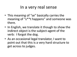 In a very real sense
• This meaning of “se” basically carries the
  meaning of “s**t happens” and someone was
  there.
• In English, we translate it though to show the
  indirect object is the subject-agent of the
  verb: I forgot the dog.
• As an occasional legal translator, I want to
  point out that this is a very hard structure to
  get across to judges.
 
