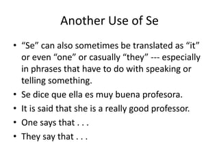 Another Use of Se
• “Se” can also sometimes be translated as “it”
  or even “one” or casually “they” --- especially
  in phrases that have to do with speaking or
  telling something.
• Se dice que ella es muy buena profesora.
• It is said that she is a really good professor.
• One says that . . .
• They say that . . .
 