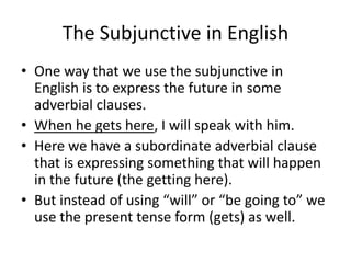 The Subjunctive in English
• One way that we use the subjunctive in
  English is to express the future in some
  adverbial clauses.
• When he gets here, I will speak with him.
• Here we have a subordinate adverbial clause
  that is expressing something that will happen
  in the future (the getting here).
• But instead of using “will” or “be going to” we
  use the present tense form (gets) as well.
 