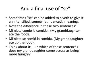 And a final use of “se”
• Sometimes “se” can be added to a verb to give it
  an intensified, somewhat nuanced, meaning.
• Note the difference in these two sentences:
• Mi nieta comió la comida. (My granddaughter
  ate the food).
• Mi nieta se comió la comida. (My granddaughter
  ate up the food).
• Think about it: In which of these sentences
  does my granddaughter come across as being
  more hungry?
 