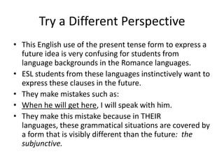 Try a Different Perspective
• This English use of the present tense form to express a
  future idea is very confusing for students from
  language backgrounds in the Romance languages.
• ESL students from these languages instinctively want to
  express these clauses in the future.
• They make mistakes such as:
• When he will get here, I will speak with him.
• They make this mistake because in THEIR
  languages, these grammatical situations are covered by
  a form that is visibly different than the future: the
  subjunctive.
 