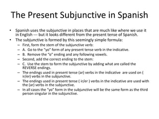 The Present Subjunctive in Spanish
• Spanish uses the subjunctive in places that are much like where we use it
  in English --- but it looks different from the present tense of Spanish.
• The subjunctive is formed by this seemingly simple formula:
    – First, form the stem of the subjunctive verb:
    – A. Go to the “yo” form of any present tense verb in the indicative.
    – B. Remove the “o” ending and any following vowels.
    – Second, add the correct ending to the stem:
    – C. Use the stem to form the subjunctive by adding what are called the
      REVERSE endings.
    – The endings used in present tense (ar) verbs in the indicative are used on (
      ir/er) verbs in the subjunctive.
    – The endings used in present tense ( ir/er ) verbs in the indicative are used with
      the (ar) verbs in the subjunctive.
    – In all cases the “yo” form in the subjunctive will be the same form as the third
      person singular in the subjunctive.
 
