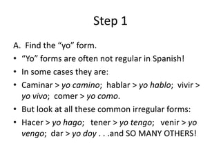 Step 1
A. Find the “yo” form.
• “Yo” forms are often not regular in Spanish!
• In some cases they are:
• Caminar > yo camino; hablar > yo hablo; vivir >
  yo vivo; comer > yo como.
• But look at all these common irregular forms:
• Hacer > yo hago; tener > yo tengo; venir > yo
  vengo; dar > yo doy . . .and SO MANY OTHERS!
 
