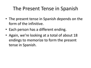 The Present Tense in Spanish
• The present tense in Spanish depends on the
  form of the infinitive.
• Each person has a different ending.
• Again, we’re looking at a total of about 18
  endings to memorize to form the present
  tense in Spanish.
 