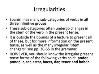 Irregularities
• Spanish has many sub-categories of verbs in all
  three infinitive groups.
• These sub-categories often undergo changes in
  the stem of the verb in the present tense.
• It is outside the bounds of a lecture to present all
  of these, but for more information on the present
  tense, as well as the many irregular “stem
  changers” see pp. 36-55 in the grammar.
• HOWEVER, you should know the irregular present
  tense forms of the following verbs cold: poder,
  poner, ir, ser, estar, hacer, dar, tener and haber.
 