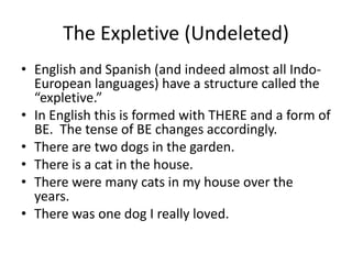 The Expletive (Undeleted)
• English and Spanish (and indeed almost all Indo-
  European languages) have a structure called the
  “expletive.”
• In English this is formed with THERE and a form of
  BE. The tense of BE changes accordingly.
• There are two dogs in the garden.
• There is a cat in the house.
• There were many cats in my house over the
  years.
• There was one dog I really loved.
 