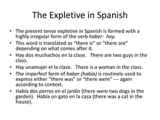 The Expletive in Spanish
• The present tense expletive in Spanish is formed with a
  highly irregular form of the verb haber: hay.
• This word is translated as “there is” or “there are”
  depending on what comes after it.
• Hay dos muchachos en la clase. There are two guys in the
  class.
• Hay unamujer el la clase. There is a woman in the class.
• The imperfect form of haber (había) is routinely used to
  express either “there was” or “there were” --- again
  according to context.
• Había dos perros en el jardín (there were two dogs in the
  garden). Había un gato en la casa (there was a cat in the
  house).
 
