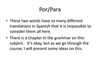 Por/Para
• These two words have so many different
  translations in Spanish that it is impossible to
  consider them all here.
• There is a chapter in the grammar on this
  subject. It’s okay, but as we go through the
  course, I will present some ideas on this.
 