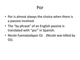 Por
• Por is almost always the choice when there is
  a passive involved.
• The “by phrase” of an English passive is
  translated with “por” in Spanish.
• Nicole fuematadapor OJ. (Nicole was killed by
  OJ).
 