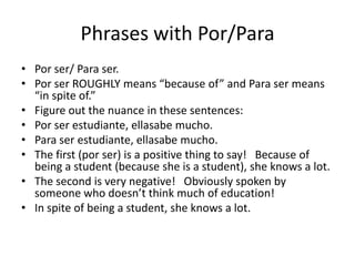 Phrases with Por/Para
• Por ser/ Para ser.
• Por ser ROUGHLY means “because of” and Para ser means
  “in spite of.”
• Figure out the nuance in these sentences:
• Por ser estudiante, ellasabe mucho.
• Para ser estudiante, ellasabe mucho.
• The first (por ser) is a positive thing to say! Because of
  being a student (because she is a student), she knows a lot.
• The second is very negative! Obviously spoken by
  someone who doesn’t think much of education!
• In spite of being a student, she knows a lot.
 