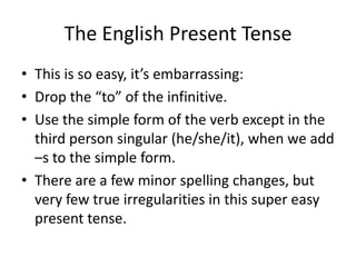The English Present Tense
• This is so easy, it’s embarrassing:
• Drop the “to” of the infinitive.
• Use the simple form of the verb except in the
  third person singular (he/she/it), when we add
  –s to the simple form.
• There are a few minor spelling changes, but
  very few true irregularities in this super easy
  present tense.
 