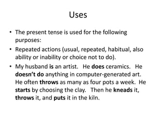 Uses
• The present tense is used for the following
  purposes:
• Repeated actions (usual, repeated, habitual, also
  ability or inability or choice not to do).
• My husband is an artist. He does ceramics. He
  doesn’t do anything in computer-generated art.
  He often throws as many as four pots a week. He
  starts by choosing the clay. Then he kneads it,
  throws it, and puts it in the kiln.
 
