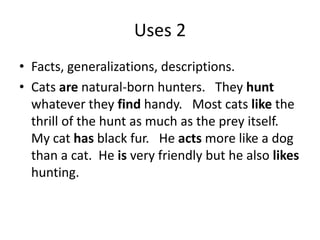 Uses 2
• Facts, generalizations, descriptions.
• Cats are natural-born hunters. They hunt
  whatever they find handy. Most cats like the
  thrill of the hunt as much as the prey itself.
  My cat has black fur. He acts more like a dog
  than a cat. He is very friendly but he also likes
  hunting.
 