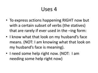 Uses 4
• To express actions happening RIGHT now but
  with a certain subset of verbs (the statives)
  that are rarely if ever used in the –ing form:
• I know what that look on my husband’s face
  means. (NOT: I am knowing what that look on
  my husband’s face is meaning).
• I need some help right now. (NOT: I am
  needing some help right now)
 