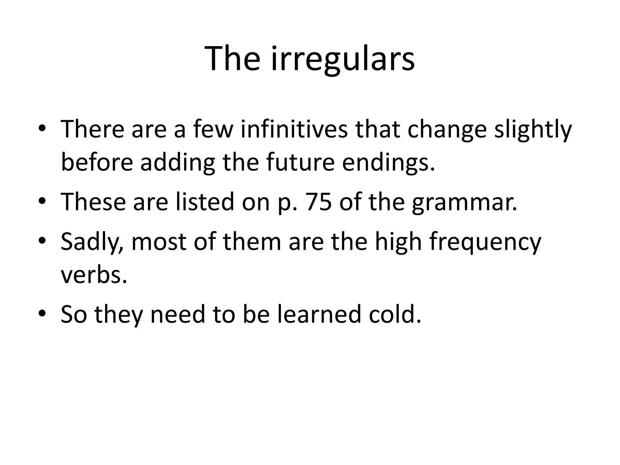 The irregulars
• There are a few infinitives that change slightly
  before adding the future endings.
• These are listed on p. 75 of the grammar.
• Sadly, most of them are the high frequency
  verbs.
• So they need to be learned cold.
 