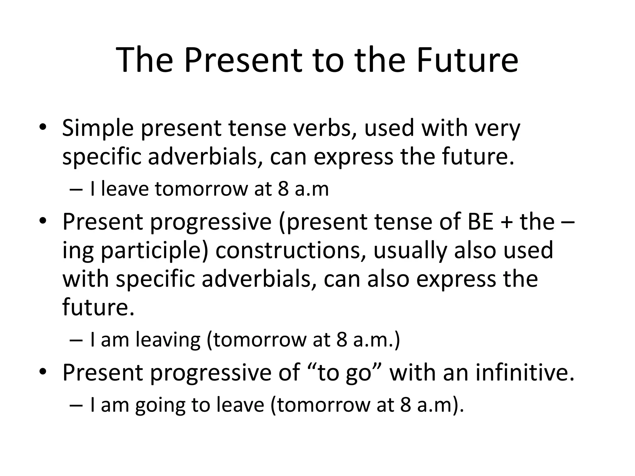 The Present to the Future
• Simple present tense verbs, used with very
  specific adverbials, can express the future.
   – I leave tomorrow at 8 a.m
• Present progressive (present tense of BE + the –
  ing participle) constructions, usually also used
  with specific adverbials, can also express the
  future.
   – I am leaving (tomorrow at 8 a.m.)
• Present progressive of “to go” with an infinitive.
   – I am going to leave (tomorrow at 8 a.m).
 