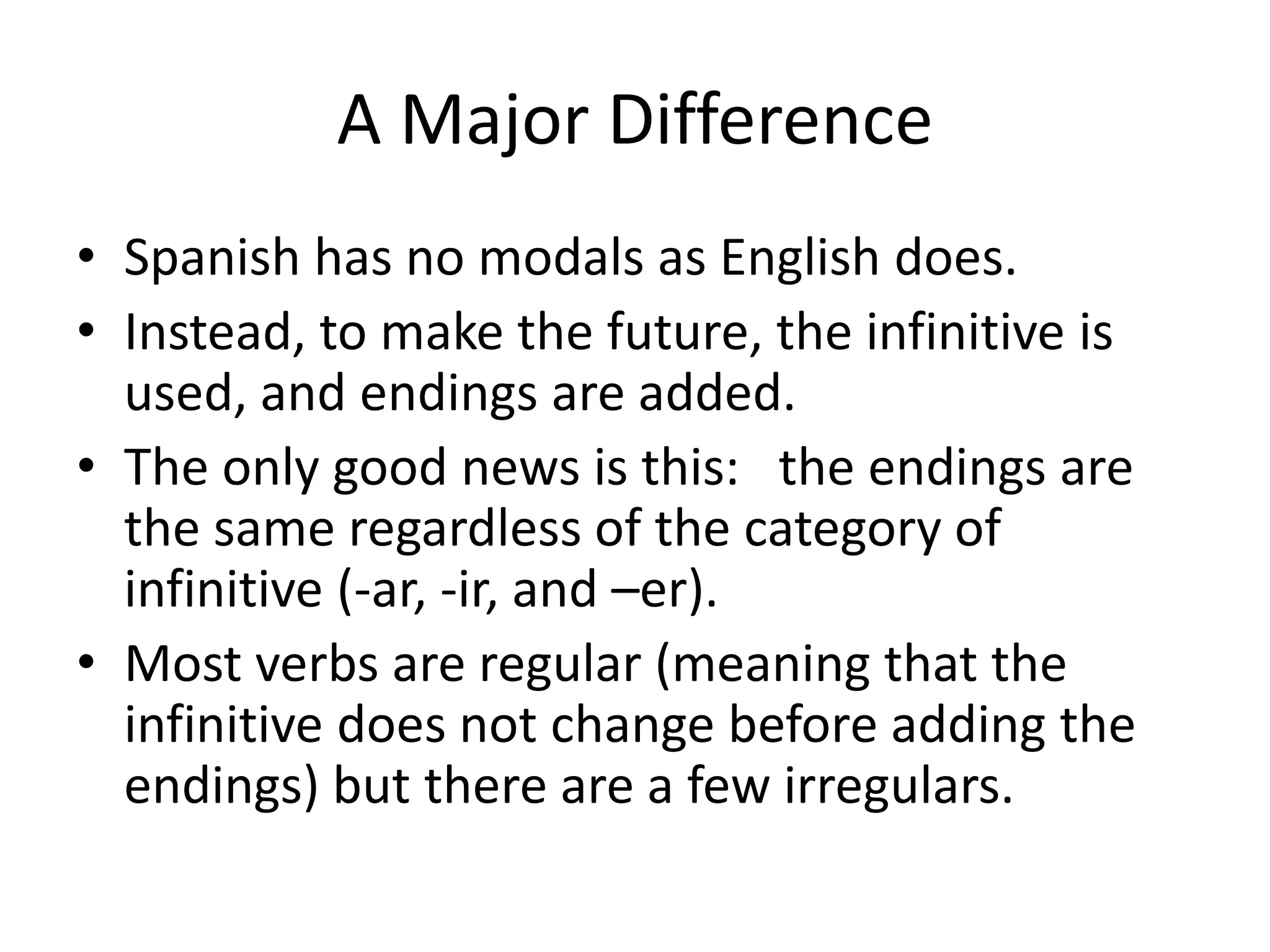 A Major Difference
• Spanish has no modals as English does.
• Instead, to make the future, the infinitive is
  used, and endings are added.
• The only good news is this: the endings are
  the same regardless of the category of
  infinitive (-ar, -ir, and –er).
• Most verbs are regular (meaning that the
  infinitive does not change before adding the
  endings) but there are a few irregulars.
 
