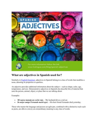 What are adjectives in Spanish used for?
Similarly to English Grammar, adjectives in Spanish belong to a class of words that modifies a
noun, denoting its properties or qualities.
An adjective provides additional information about the subject -- such as shape, color, age,
temperature, and size. Demonstrative adjectives in Spanish also describe bits of material that
note the person, animal, object, or place that we are talking about.
Examples:
• Mi esposo maneja un coche rojo. – My husband drives a red car.
• Su mejor amigo Fernando murió ayer. – His best friend Fernando died yesterday.
Those who master the language and possess an agile pen, combined with a distinctive style such
as poets, are able to convey an extraordinary meaning to any class of words.
 