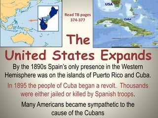 The
United States Expands
By the 1890s Spain’s only presence in the Western
Hemisphere was on the islands of Puerto Rico and Cuba.
In 1895 the people of Cuba began a revolt. Thousands
were either jailed or killed by Spanish troops.
Many Americans became sympathetic to the
cause of the Cubans
Read TB pages
374-377
 