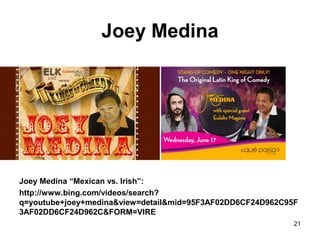 Joey Medina
Joey Medina “Mexican vs. Irish”:
http://www.bing.com/videos/search?
q=youtube+joey+medina&view=detail&mid=95F3AF02DD6CF24D962C95F
3AF02DD6CF24D962C&FORM=VIRE
21
 
