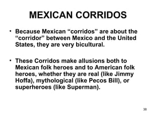 38
MEXICAN CORRIDOS
• Because Mexican “corridos” are about the
“corridor” between Mexico and the United
States, they are very bicultural.
• These Corridos make allusions both to
Mexican folk heroes and to American folk
heroes, whether they are real (like Jimmy
Hoffa), mythological (like Pecos Bill), or
superheroes (like Superman).
 