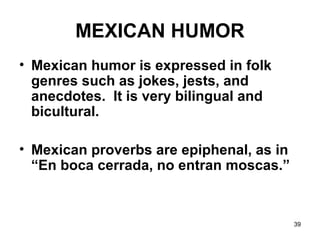 39
MEXICAN HUMOR
• Mexican humor is expressed in folk
genres such as jokes, jests, and
anecdotes. It is very bilingual and
bicultural.
• Mexican proverbs are epiphenal, as in
“En boca cerrada, no entran moscas.”
 