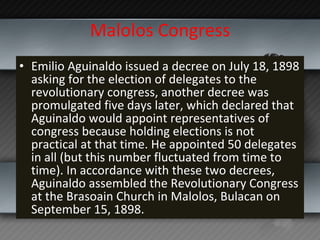 Malolos Congress Emilio Aguinaldo issued a decree on July 18, 1898 asking for the election of delegates to the revolutionary congress, another decree was promulgated five days later, which declared that Aguinaldo would appoint representatives of congress because holding elections is not practical at that time. He appointed 50 delegates in all (but this number fluctuated from time to time). In accordance with these two decrees, Aguinaldo assembled the Revolutionary Congress at the Brasoain Church in Malolos, Bulacan on September 15, 1898. 