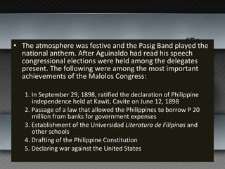 The atmosphere was festive and the Pasig Band played the national anthem. After Aguinaldo had read his speech congressional elections were held among the delegates present. The following were among the most important achievements of the Malolos Congress: 1. In September 29, 1898, ratified the declaration of Philippine independence held at Kawit, Cavite on June 12, 1898 2. Passage of a law that allowed the Philippines to borrow P 20 million from banks for government expenses  3. Establishment of the Universidad  Literatura de Filipinas  and other schools  4. Drafting of the Philippine Constitution 5. Declaring war against the United States 