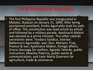 First Philippine Republic The first Philippine Republic was inaugurated in Malolos, Bulacan on January 21, 1899. After being proclaimed president, Emilio Aguinaldo took his oath of office. The constitution was read article by article and followed by a military parade. Apolinario Mabini was elected as a prime minister. The other cabinet secretaries were: Teodoro Sandico, interior; Baldomero Aguinaldo, war; Gen. Mariano Trias, finance & war; Apolinario Mabini, foreign affairs; Gracio Gonzaga for welfare, Aguedo Velarde, public instruction; Maximo Paterno, public works & communication; and Leon María Guerrero for agriculture, trade & commerce. 