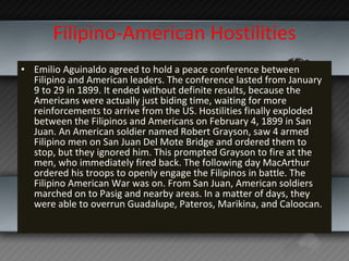 Filipino-American Hostilities Emilio Aguinaldo agreed to hold a peace conference between Filipino and American leaders. The conference lasted from January 9 to 29 in 1899. It ended without definite results, because the Americans were actually just biding time, waiting for more reinforcements to arrive from the US. Hostilities finally exploded between the Filipinos and Americans on February 4, 1899 in San Juan. An American soldier named Robert Grayson, saw 4 armed Filipino men on San Juan Del Mote Bridge and ordered them to stop, but they ignored him. This prompted Grayson to fire at the men, who immediately fired back. The following day MacArthur ordered his troops to openly engage the Filipinos in battle. The Filipino American War was on. From San Juan, American soldiers marched on to Pasig and nearby areas. In a matter of days, they were able to overrun Guadalupe, Pateros, Marikina, and Caloocan. 